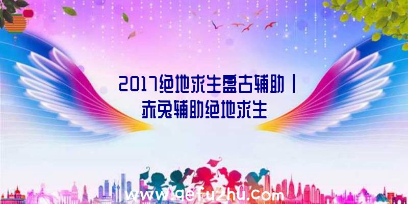 「2017绝地求生盘古辅助」|赤兔辅助绝地求生